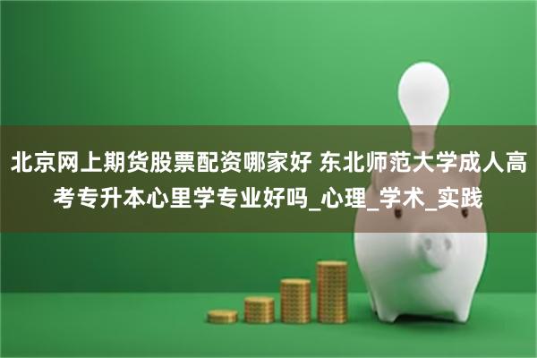 北京网上期货股票配资哪家好 东北师范大学成人高考专升本心里学专业好吗_心理_学术_实践