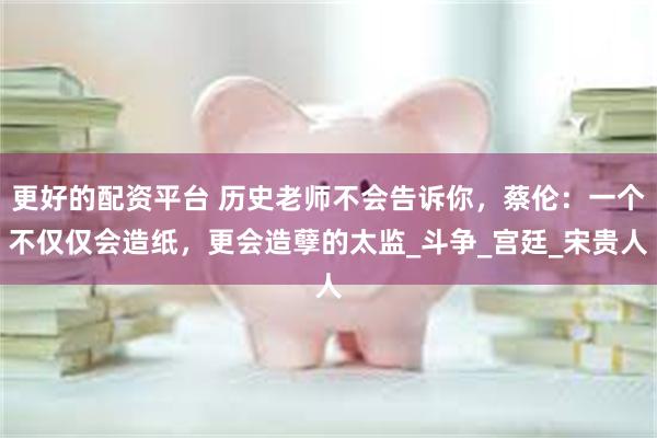 更好的配资平台 历史老师不会告诉你，蔡伦：一个不仅仅会造纸，更会造孽的太监_斗争_宫廷_宋贵人