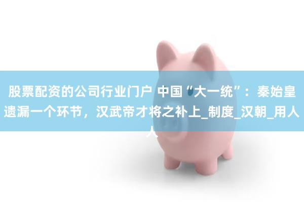 股票配资的公司行业门户 中国“大一统”：秦始皇遗漏一个环节，汉武帝才将之补上_制度_汉朝_用人