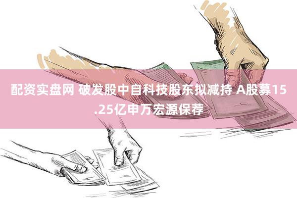 配资实盘网 破发股中自科技股东拟减持 A股募15.25亿申万宏源保荐