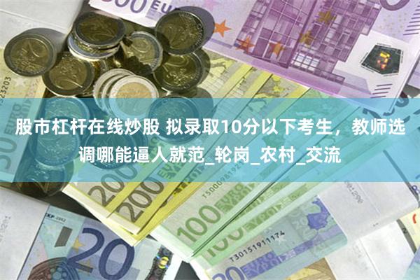 股市杠杆在线炒股 拟录取10分以下考生，教师选调哪能逼人就范_轮岗_农村_交流