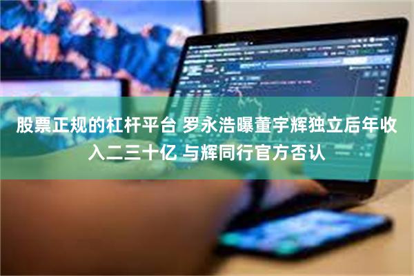 股票正规的杠杆平台 罗永浩曝董宇辉独立后年收入二三十亿 与辉同行官方否认