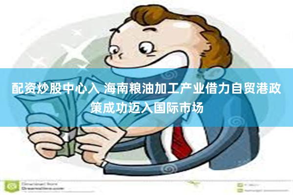 配资炒股中心入 海南粮油加工产业借力自贸港政策成功迈入国际市场