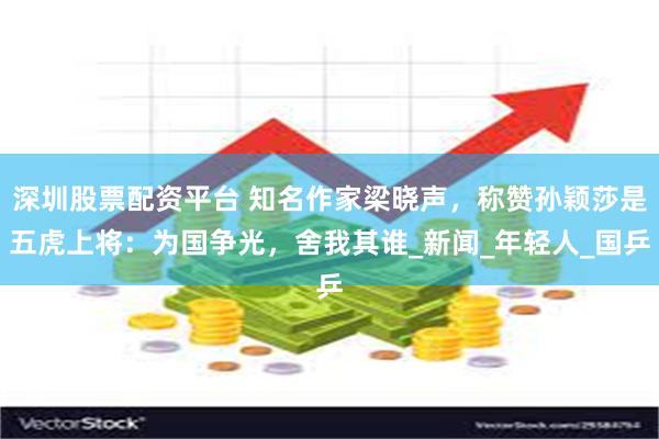 深圳股票配资平台 知名作家梁晓声，称赞孙颖莎是五虎上将：为国争光，舍我其谁_新闻_年轻人_国乒